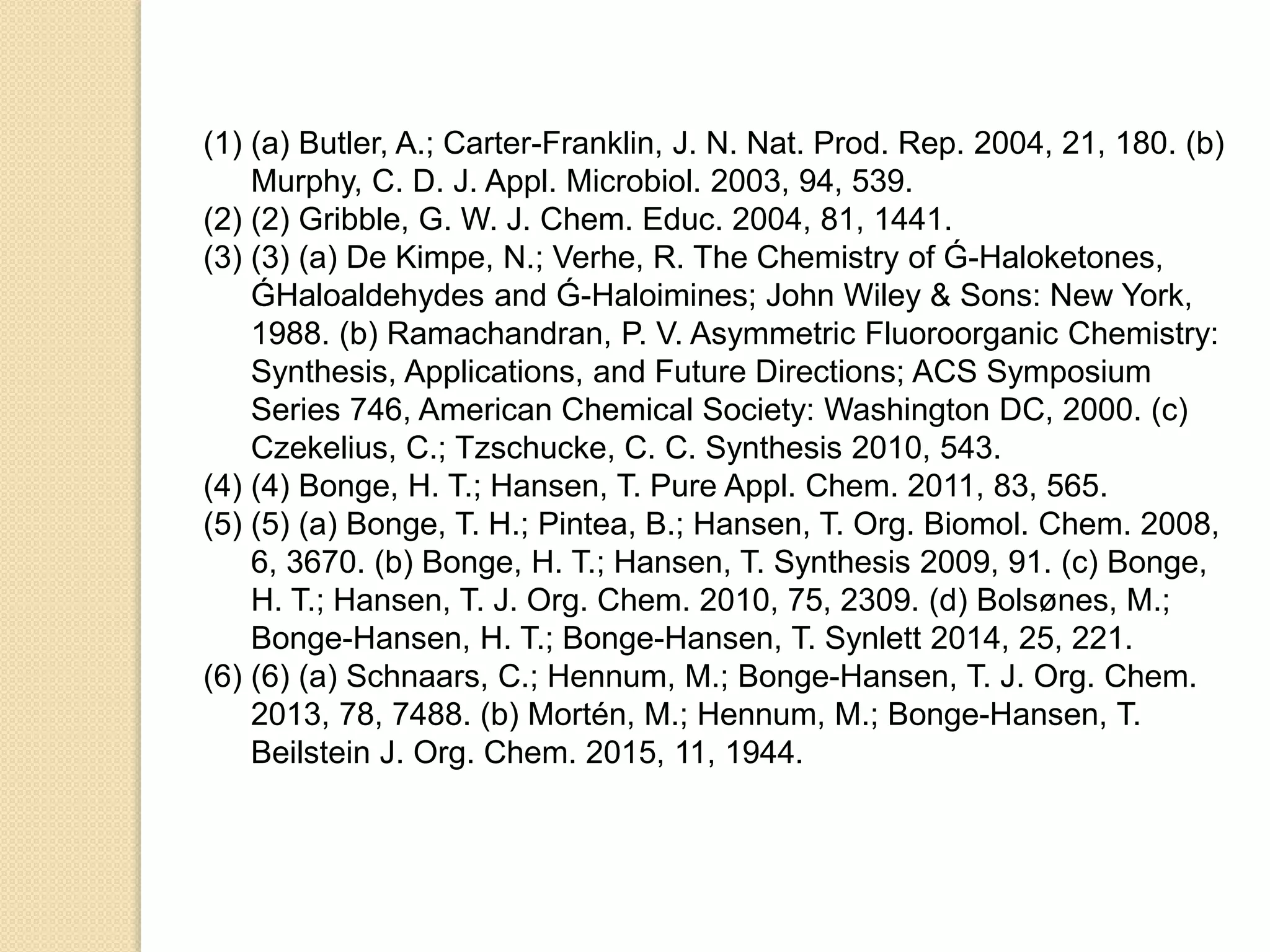 (1) (a) Butler, A.; Carter-Franklin, J. N. Nat. Prod. Rep. 2004, 21, 180. (b)
Murphy, C. D. J. Appl. Microbiol. 2003, 94, 539.
(2) (2) Gribble, G. W. J. Chem. Educ. 2004, 81, 1441.
(3) (3) (a) De Kimpe, N.; Verhe, R. The Chemistry of Ǵ-Haloketones,
ǴHaloaldehydes and Ǵ-Haloimines; John Wiley & Sons: New York,
1988. (b) Ramachandran, P. V. Asymmetric Fluoroorganic Chemistry:
Synthesis, Applications, and Future Directions; ACS Symposium
Series 746, American Chemical Society: Washington DC, 2000. (c)
Czekelius, C.; Tzschucke, C. C. Synthesis 2010, 543.
(4) (4) Bonge, H. T.; Hansen, T. Pure Appl. Chem. 2011, 83, 565.
(5) (5) (a) Bonge, T. H.; Pintea, B.; Hansen, T. Org. Biomol. Chem. 2008,
6, 3670. (b) Bonge, H. T.; Hansen, T. Synthesis 2009, 91. (c) Bonge,
H. T.; Hansen, T. J. Org. Chem. 2010, 75, 2309. (d) Bolsønes, M.;
Bonge-Hansen, H. T.; Bonge-Hansen, T. Synlett 2014, 25, 221.
(6) (6) (a) Schnaars, C.; Hennum, M.; Bonge-Hansen, T. J. Org. Chem.
2013, 78, 7488. (b) Mortén, M.; Hennum, M.; Bonge-Hansen, T.
Beilstein J. Org. Chem. 2015, 11, 1944.
 