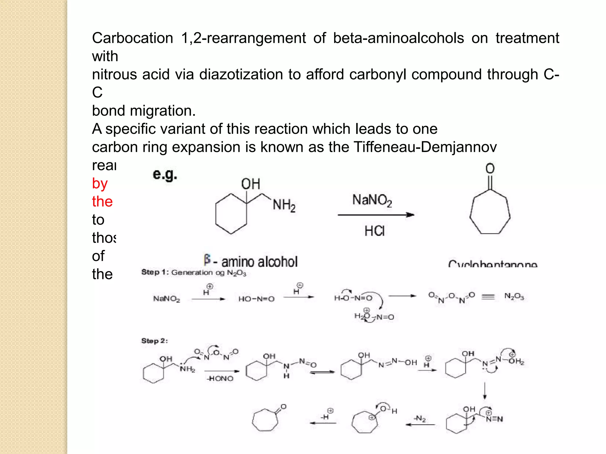 Carbocation 1,2-rearrangement of beta-aminoalcohols on treatment
with
nitrous acid via diazotization to afford carbonyl compound through C-
C
bond migration.
A specific variant of this reaction which leads to one
carbon ring expansion is known as the Tiffeneau-Demjannov
rearrangement and it is very useful for homologation of cyclic ketones
by
the use of nitromethane or diazomethane. This reaction is applicable
to
those cyclic ketones which contain three to seven carbons in the ring
of
the substrate.
 
