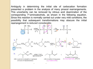 Ambiguity in determining the initial site of carbocation formation
presented a problem in the analysis of many pinacol rearrangements.
This uncertainty can be removed by nitrous acid deamination of the
corresponding 1º-aminoalcohols, as shown in the following equation.
Since this reaction is normally carried out under very mild conditions, the
possibility that subsequent transformations may obscure the initial
rearrangement is reduced considerably.
 