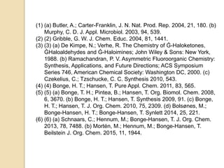 (1) (a) Butler, A.; Carter-Franklin, J. N. Nat. Prod. Rep. 2004, 21, 180. (b)
Murphy, C. D. J. Appl. Microbiol. 2003, 94, 539.
(2) (2) Gribble, G. W. J. Chem. Educ. 2004, 81, 1441.
(3) (3) (a) De Kimpe, N.; Verhe, R. The Chemistry of Ǵ-Haloketones,
ǴHaloaldehydes and Ǵ-Haloimines; John Wiley & Sons: New York,
1988. (b) Ramachandran, P. V. Asymmetric Fluoroorganic Chemistry:
Synthesis, Applications, and Future Directions; ACS Symposium
Series 746, American Chemical Society: Washington DC, 2000. (c)
Czekelius, C.; Tzschucke, C. C. Synthesis 2010, 543.
(4) (4) Bonge, H. T.; Hansen, T. Pure Appl. Chem. 2011, 83, 565.
(5) (5) (a) Bonge, T. H.; Pintea, B.; Hansen, T. Org. Biomol. Chem. 2008,
6, 3670. (b) Bonge, H. T.; Hansen, T. Synthesis 2009, 91. (c) Bonge,
H. T.; Hansen, T. J. Org. Chem. 2010, 75, 2309. (d) Bolsønes, M.;
Bonge-Hansen, H. T.; Bonge-Hansen, T. Synlett 2014, 25, 221.
(6) (6) (a) Schnaars, C.; Hennum, M.; Bonge-Hansen, T. J. Org. Chem.
2013, 78, 7488. (b) Mortén, M.; Hennum, M.; Bonge-Hansen, T.
Beilstein J. Org. Chem. 2015, 11, 1944.
 