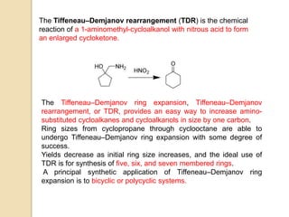 The Tiffeneau–Demjanov rearrangement (TDR) is the chemical
reaction of a 1-aminomethyl-cycloalkanol with nitrous acid to form
an enlarged cycloketone.
The Tiffeneau–Demjanov ring expansion, Tiffeneau–Demjanov
rearrangement, or TDR, provides an easy way to increase amino-
substituted cycloalkanes and cycloalkanols in size by one carbon.
Ring sizes from cyclopropane through cyclooctane are able to
undergo Tiffeneau–Demjanov ring expansion with some degree of
success.
Yields decrease as initial ring size increases, and the ideal use of
TDR is for synthesis of five, six, and seven membered rings.
A principal synthetic application of Tiffeneau–Demjanov ring
expansion is to bicyclic or polycyclic systems.
 