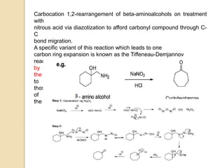 Carbocation 1,2-rearrangement of beta-aminoalcohols on treatment
with
nitrous acid via diazotization to afford carbonyl compound through C-
C
bond migration.
A specific variant of this reaction which leads to one
carbon ring expansion is known as the Tiffeneau-Demjannov
rearrangement and it is very useful for homologation of cyclic ketones
by
the use of nitromethane or diazomethane. This reaction is applicable
to
those cyclic ketones which contain three to seven carbons in the ring
of
the substrate.
 