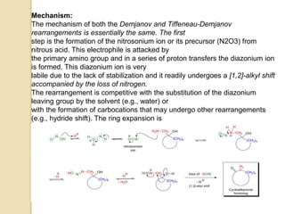 Mechanism:
The mechanism of both the Demjanov and Tiffeneau-Demjanov
rearrangements is essentially the same. The first
step is the formation of the nitrosonium ion or its precursor (N2O3) from
nitrous acid. This electrophile is attacked by
the primary amino group and in a series of proton transfers the diazonium ion
is formed. This diazonium ion is very
labile due to the lack of stabilization and it readily undergoes a [1,2]-alkyl shift
accompanied by the loss of nitrogen.
The rearrangement is competitive with the substitution of the diazonium
leaving group by the solvent (e.g., water) or
with the formation of carbocations that may undergo other rearrangements
(e.g., hydride shift). The ring expansion is
favored in the Demjanov rearrangement, since the entropy of activation for
hydride shift is higher.
 