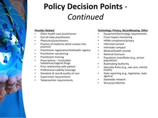 Policy Decision Points -
Continued
Provider Related
• Other health care practitioners
• Out-of-state practitioners
• Physicians/practitioners
• Practice of medicine (what crosses into
practice)
• Practitioner registration/telehealth registry
• Practitioner sanctioning
• Practitioner training
• Prescriptions – Controlled
Substances/Legend Drugs
• Prior relationship with patient
• Professional Liability Coverage
• Standard of care & quality of care
• Supervision requirements
• Telepresenter requirements
Technology, Privacy, Recordkeeping, Other
• Equipment/technology requirements
• Fiscal impact monitoring
• HIPAA compliance/privacy
• Informed consent
• Interstate compact
• Medical/health records
• National licensure
• Population Uses/Rules (e.g., prison
population)
• Rulemaking Authority
• Specialty Rules (e.g., eye care, mental
health)
• State reporting (e.g., legislative, state
agency)
• Statewide network
• Venue/jurisdiction
 