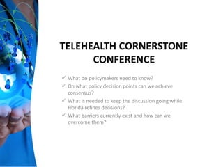 TELEHEALTH CORNERSTONE
CONFERENCE
 What do policymakers need to know?
 On what policy decision points can we achieve
consensus?
 What is needed to keep the discussion going while
Florida refines decisions?
 What barriers currently exist and how can we
overcome them?
 