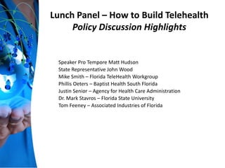 Lunch Panel – How to Build Telehealth
Policy Discussion Highlights
Speaker Pro Tempore Matt Hudson
State Representative John Wood
Mike Smith – Florida TeleHealth Workgroup
Phillis Oeters – Baptist Health South Florida
Justin Senior – Agency for Health Care Administration
Dr. Mark Stavros – Florida State University
Tom Feeney – Associated Industries of Florida
 