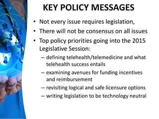KEY POLICY MESSAGES
• Not every issue requires legislation,
• There will not be consensus on all issues
• Top policy priorities going into the 2015
Legislative Session:
– defining telehealth/telemedicine and what
telehealth success entails
– examining avenues for funding incentives
and reimbursement
– revisiting logical and safe licensure options
– writing legislation to be technology neutral
 