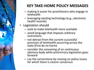 KEY TAKE-HOME POLICY MESSAGES
– making it easier for practitioners who engage in
telehealth
– leveraging existing technology (e.g., electronic
health records)
• Legislation should
– seek to make telehealth more available
– avoid language that imposes arbitrary
restrictions
– not detract from the current successful
provision of telehealth occurring across the
state (First do no harm)
– consider the convening of an continuous
advisory body while preliminary legislation goes
forward
– Lay the cornerstone by moving on policy issues
for which there is clearer consensus
 