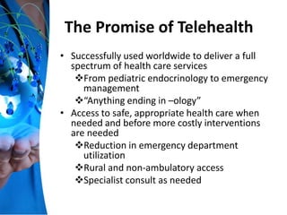 The Promise of Telehealth
• Successfully used worldwide to deliver a full
spectrum of health care services
From pediatric endocrinology to emergency
management
“Anything ending in –ology”
• Access to safe, appropriate health care when
needed and before more costly interventions
are needed
Reduction in emergency department
utilization
Rural and non-ambulatory access
Specialist consult as needed
 