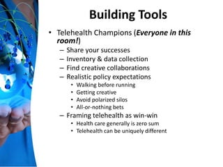 Building Tools
• Telehealth Champions (Everyone in this
room!)
– Share your successes
– Inventory & data collection
– Find creative collaborations
– Realistic policy expectations
• Walking before running
• Getting creative
• Avoid polarized silos
• All-or-nothing bets
– Framing telehealth as win-win
• Health care generally is zero sum
• Telehealth can be uniquely different
 