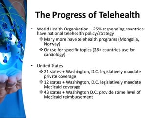 The Progress of Telehealth
• World Health Organization – 25% responding countries
have national telehealth policy/strategy
Many more have telehealth programs (Mongolia,
Norway)
Or use for specific topics (28+ countries use for
cardiology)
• United States
21 states + Washington, D.C. legislatively mandate
private coverage
12 states + Washington, D.C. legislatively mandate
Medicaid coverage
43 states + Washington D.C. provide some level of
Medicaid reimbursement
 