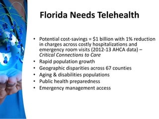 Florida Needs Telehealth
• Potential cost-savings = $1 billion with 1% reduction
in charges across costly hospitalizations and
emergency room visits (2012-13 AHCA data) –
Critical Connections to Care
• Rapid population growth
• Geographic disparities across 67 counties
• Aging & disabilities populations
• Public health preparedness
• Emergency management access
 