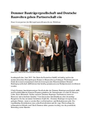 Demmer Bauträgergesellschaft und Deutsche
Bauwelten gehen Partnerschaft ein
Neuer Lizenzpartner für Metropolregion Braunschweig-Wolfsburg
Kooperation - Deutsche Bauwelten und Demmer Bauträger
Isernhagen/Lehre, Juni 2015. Die Deutsche Bauwelten GmbH ist künftig auch in der
niedersächsischen Metropolregion Hannover-Braunschweig-Göttingen-Wolfsburg präsent:
Dank der neuen Lizenzpartnerschaft mit dem regionalen Bauunternehmen Demmer
Bauträgergesellschaft mbH können hier künftig gemeinsam neue Markpotenziale erschlossen
werden.
Ulrich Demmer, hundertprozentiger Gesellschafter der Demmer Bauträgergesellschaft mbH,
und Geschäftsführerin Susanne Demmer gründeten ihr Unternehmen vor rund 20 Jahren in
Lehre, Kreis Helmstedt. Seither realisiert Demmer Bauträger Neubauten in massiver
Bauweise und in höchster Qualität. Vom klassischen Satteldachhaus, über ebenerdige
Bungalows bis hin zur immer beliebteren Stadtvilla - Demmer Bauträger ist regional ein
gefragter Partner, wenn es um den Bau von Einfamilien- und Reihenhäusern geht. Die
eigenhändige Koordination eines jeden Bauvorhabens und die enge Überwachung des
reibungslosen Ablaufs sind Ulrich Demmer dabei genauso wichtig, wie die persönliche
Betreuung seiner Kunden.
 