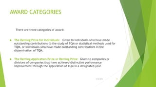 AWARD CATEGORIES
There are three categories of award:
 The Deming Prize for Individuals: Given to individuals who have made
outstanding contributions to the study of TQM or statistical methods used for
TQM, or individuals who have made outstanding contributions in the
dissemination of TQM.
 The Deming Application Prize or Deming Prize: Given to companies or
divisions of companies that have achieved distinctive performance
improvement through the application of TQM in a designated year.
3/24/2015 10
 