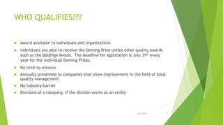 WHO QUALIFIES???
 Award available to individuals and organizations
 Individuals are able to receive the Deming Prize unlike other quality awards
such as the Baldrige Award. The deadline for application is July 31st every
year for the individual Deming Prizes.
 No limit to winners
 Annually presented to companies that show improvement in the field of total
quality management
 No industry barrier
 Divisions of a company, if the division works as an entity
3/24/2015 13
 