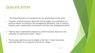 QUALIFICATION
The following points are considered for the qualification of this prize:
 Customer-oriented business objectives and strategies are established in a
positive manner according to the management philosophy, type of industry,
business scale, and business environment with the clear management belief.
 TQM has been implemented properly to achieve business objectives and
strategies as mentioned in Item 1 above.
 The business objectives and strategies in the Item 1 above have been
achieving effects as an outcome of the Item 2 above.
3/24/2015 14
 