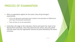 PROCESS OF EXAMINATION
 After an organization applies for this award, they will go through 2
examinations.
 First is the document examination that is based on the description of TQM Practice
and if pass the document examination
 They will have an on-site examination.
 Committee will judge on the evaluation criteria and reports the result to the
Deming Prize Committee. Once they determine the winner, they will publish
with the reason why the organization receives the prize followed by the award
ceremony.
3/24/2015 17
 