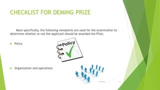 CHECKLIST FOR DEMING PRIZE
More specifically, the following viewpoints are used for the examination to
determine whether or not the applicant should be awarded the Prize.
 Policy
 Organization and operations
3/24/2015 18
 