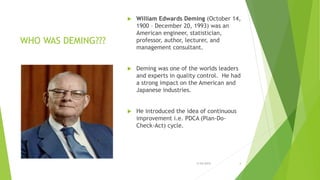 WHO WAS DEMING???
 William Edwards Deming (October 14,
1900 – December 20, 1993) was an
American engineer, statistician,
professor, author, lecturer, and
management consultant.
 Deming was one of the worlds leaders
and experts in quality control. He had
a strong impact on the American and
Japanese industries.
 He introduced the idea of continuous
improvement i.e. PDCA (Plan-Do-
Check-Act) cycle.
3/24/2015 4
 