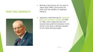 WHO WAS DEMING???
 Deming is best known for his work in
Japan after WWII, particularly his
work with the leaders of Japanese
industry.
 Japanese credit Deming for Japanese
post-war economic miracle of 1950
to 1960, when Japan became the
second most powerful economy in the
world in less than a decade founded
on the ideas Deming taught.
3/24/2015 5
 
