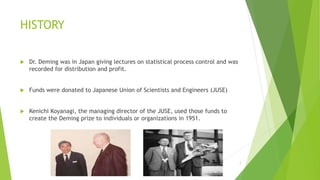 HISTORY
 Dr. Deming was in Japan giving lectures on statistical process control and was
recorded for distribution and profit.
 Funds were donated to Japanese Union of Scientists and Engineers (JUSE)
 Kenichi Koyanagi, the managing director of the JUSE, used those funds to
create the Deming prize to individuals or organizations in 1951.
3/24/2015 7
 