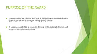 PURPOSE OF THE AWARD
 The purpose of the Deming Prize was to recognize those who excelled in
quality control and as a way of driving quality control.
 It was also established to thank Dr. Deming for his accomplishments and
impact in the Japanese industry.
3/24/2015 8
 
