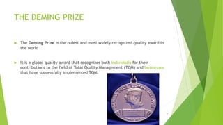 THE DEMING PRIZE
 The Deming Prize is the oldest and most widely recognized quality award in
the world
 It is a global quality award that recognizes both individuals for their
contributions to the field of Total Quality Management (TQM) and businesses
that have successfully implemented TQM.
3/24/2015 9
 