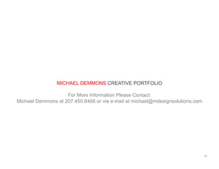 MICHAEL DEMMONS CREATIVE PORTFOLIO
For More Information Please Contact:
Michael Demmons at 207.450.6468 or via e-mail at michael@mdesignsolutions.com
65	
  
 
