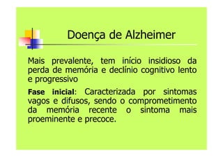 Doença de Alzheimer
Mais prevalente, tem início insidioso da
perda de memória e declínio cognitivo lento
e progressivo
Fase inicial: Caracterizada por sintomas
vagos e difusos, sendo o comprometimento
da memória recente o sintoma mais
proeminente e precoce.
 