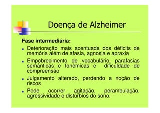 Doença de Alzheimer
Fase intermediária:
■ Deterioração mais acentuada dos déficits de
memória além de afasia, agnosia e apraxia
■ Empobrecimento de vocabulário, parafasias
semânticas e fonêmicas e dificuldade de
compreensão
■ Julgamento alterado, perdendo a noção de
riscos
■ Pode ocorrer agitação, perambulação,
agressividade e distúrbios do sono.
 