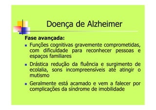 Doença de Alzheimer
Fase avançada:
 Funções cognitivas gravemente comprometidas,
com dificuldade para reconhecer pessoas e
espaços familiares
 Drástica redução da fluência e surgimento de
ecolalia, sons incompreensíveis até atingir o
mutismo
 Geralmente está acamado e vem a falecer por
complicações da síndrome de imobilidade
 