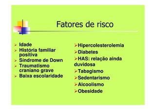 Fatores de risco
 Idade
 História familiar
positiva
 Síndrome de Down
 Traumatismo
craniano grave
 Baixa escolaridade
Hipercolesterolemia
Diabetes
HAS: relação ainda
duvidosa
Tabagismo
Sedentarismo
Alcoolismo
Obesidade
 