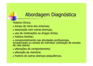 Abordagem Diagnóstica
História Clínica:
 tempo de início dos sintomas;
 associação com outras doenças;
 uso de medicações ou drogas ilícitas;
 história familiar;
 comprometimento nas atividades profissionais,
ocupacionais ou sociais do indivíduo (utilização de escalas
de vida diária)
 alterações de comportamento;
 alteração da memória;
 história de outras doenças psiquiátricas.
 