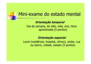 Mini-exame do estado mental
Orientação temporal
Dia da semana, do mês, mês, ano, Hora
aproximada (5 pontos)
Orientação espacial
Local (residência, hospital, clínica), andar, rua
ou bairro, cidade, estado (5 pontos)
 