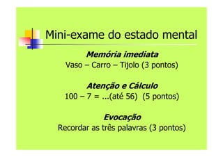 Mini-exame do estado mental
Memória imediata
Vaso – Carro – Tijolo (3 pontos)
Atenção e Cálculo
100 – 7 = ...(até 56) (5 pontos)
Evocação
Recordar as três palavras (3 pontos)
 