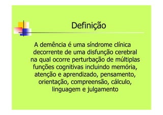 Definição
A demência é uma síndrome clínica
decorrente de uma disfunção cerebral
na qual ocorre perturbação de múltiplas
funções cognitivas incluindo memória,
atenção e aprendizado, pensamento,
orientação, compreensão, cálculo,
linguagem e julgamento
 