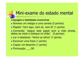 Mini-exame do estado mental
Linguagem e habilidades construtivas
 Nomear um relógio e uma caneta (2 pontos)
 Repetir “nem aqui, nem ali, nem lá” (1 ponto)
 Comando: “pegue este papel com a mão direita,
dobre ao meio e coloque no chão” (3 pontos)
 Ler e obedecer: “feche os olhos” (1 ponto)
 Escrever uma frase (1 ponto)
 Copiar um desenho (1 ponto)
 Pontuação ___/30
 