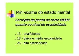 Mini-exame do estado mental
Correção do ponto de corte MEEM
quanto ao nível de escolaridade
. 13 - analfabetos
. 18 - baixa e média escolaridade
. 26 - alta escolaridade
 