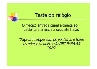 Teste do relógio
O médico entrega papel e caneta ao
paciente e enuncia a seguinte frase:
“Faça um relógio com os ponteiros e todos
os números, marcando DEZ PARA AS
TRÊS”
 