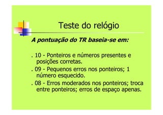 Teste do relógio
A pontuação do TR baseia-se em:
. 10 - Ponteiros e números presentes e
posições corretas.
. 09 - Pequenos erros nos ponteiros; 1
número esquecido.
. 08 - Erros moderados nos ponteiros; troca
entre ponteiros; erros de espaço apenas.
 