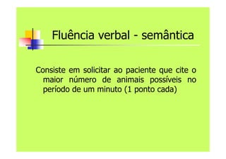 Fluência verbal - semântica
Consiste em solicitar ao paciente que cite o
maior número de animais possíveis no
período de um minuto (1 ponto cada)
 