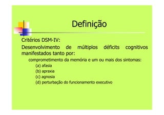 Definição
Critérios DSM-IV:
Desenvolvimento de múltiplos déficits cognitivos
manifestados tanto por:
comprometimento da memória e um ou mais dos sintomas:
(a) afasia
(b) apraxia
(c) agnosia
(d) perturbação do funcionamento executivo
 