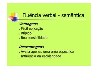 Fluência verbal - semântica
Vantagens
. Fácil aplicação
. Rápido
. Boa sensibilidade
Desvantagens
. Avalia apenas uma área específica
. Influência da escolaridade
 