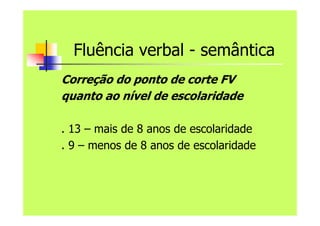 Fluência verbal - semântica
Correção do ponto de corte FV
quanto ao nível de escolaridade
. 13 – mais de 8 anos de escolaridade
. 9 – menos de 8 anos de escolaridade
 
