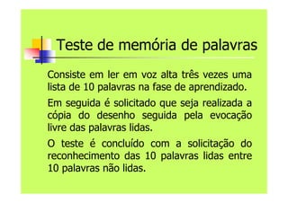 Teste de memória de palavras
Consiste em ler em voz alta três vezes uma
lista de 10 palavras na fase de aprendizado.
Em seguida é solicitado que seja realizada a
cópia do desenho seguida pela evocação
livre das palavras lidas.
O teste é concluído com a solicitação do
reconhecimento das 10 palavras lidas entre
10 palavras não lidas.
 