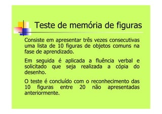 Teste de memória de figuras
Consiste em apresentar três vezes consecutivas
uma lista de 10 figuras de objetos comuns na
fase de aprendizado.
Em seguida é aplicada a fluência verbal e
solicitado que seja realizada a cópia do
desenho.
O teste é concluído com o reconhecimento das
10 figuras entre 20 não apresentadas
anteriormente.
 