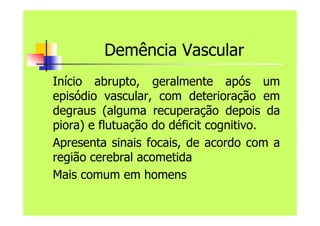 Demência Vascular
Início abrupto, geralmente após um
episódio vascular, com deterioração em
degraus (alguma recuperação depois da
piora) e flutuação do déficit cognitivo.
Apresenta sinais focais, de acordo com a
região cerebral acometida
Mais comum em homens
 