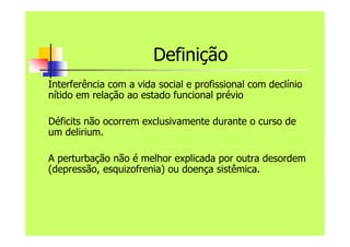 Definição
Interferência com a vida social e profissional com declínio
nítido em relação ao estado funcional prévio
Déficits não ocorrem exclusivamente durante o curso de
um delirium.
A perturbação não é melhor explicada por outra desordem
(depressão, esquizofrenia) ou doença sistêmica.
 