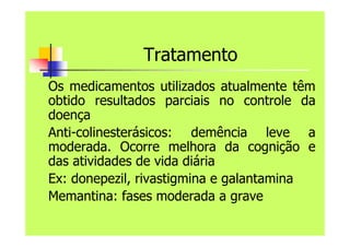 Tratamento
Os medicamentos utilizados atualmente têm
obtido resultados parciais no controle da
doença
Anti-colinesterásicos: demência leve a
moderada. Ocorre melhora da cognição e
das atividades de vida diária
Ex: donepezil, rivastigmina e galantamina
Memantina: fases moderada a grave
 