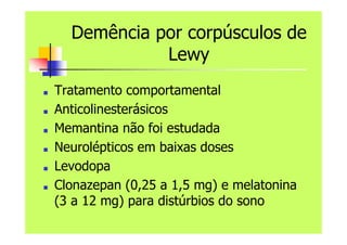Demência por corpúsculos de
Lewy
■ Tratamento comportamental
■ Anticolinesterásicos
■ Memantina não foi estudada
■ Neurolépticos em baixas doses
■ Levodopa
■ Clonazepan (0,25 a 1,5 mg) e melatonina
(3 a 12 mg) para distúrbios do sono
 